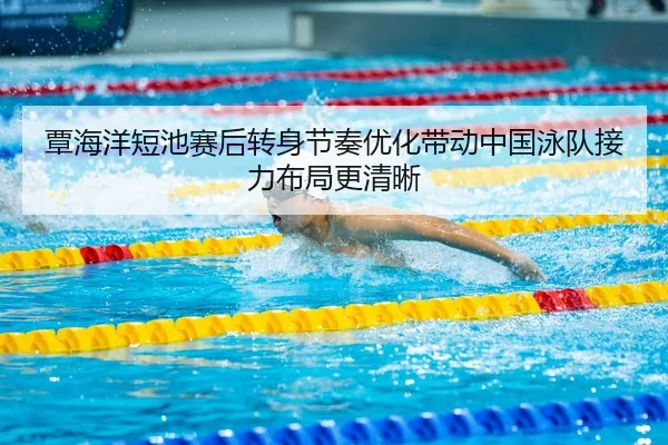 覃海洋短池赛后转身节奏优化带动中国泳队接力布局更清晰